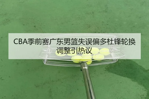 CBA季前赛广东男篮失误偏多杜锋轮换调整引热议（milan.comapp）