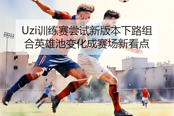 Uzi训练赛尝试新版本下路组合英雄池变化成赛场新看点 - milan.comapp